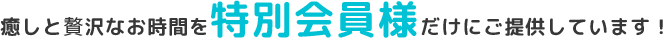 癒しとぜいたくなお時間を特別会員様だけにご提供しています！