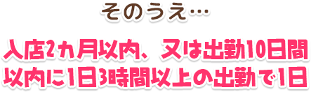 そのうえ…入店2カ月以内、又は出勤10日間以内に1日3時間以上の出勤で1日