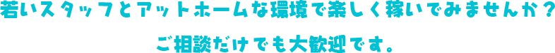 若いスタッフとアットホームな環境で楽しく稼いでみませんか？ご相談だけでも大歓迎です。