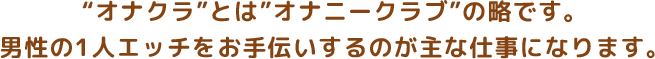 ”オナクラ”とは”オナニークラブ”の略です。男性の1人エッチをお手伝いするのが主な仕事になります。