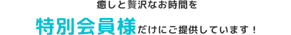 癒しとぜいたくなお時間を特別会員様だけにご提供しています！