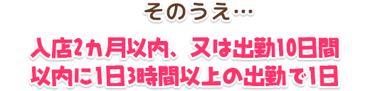 そのうえ…入店2カ月以内、又は出勤10日間以内に1日3時間以上の出勤で1日