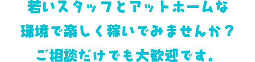 若いスタッフとアットホームな環境で楽しく稼いでみませんか？ご相談だけでも大歓迎です。