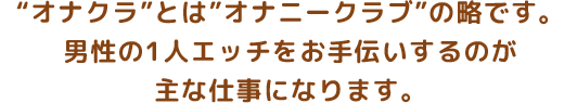 ”オナクラ”とは”オナニークラブ”の略です。男性の1人エッチをお手伝いするのが主な仕事になります。