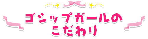 ゴシップガールのこだわり